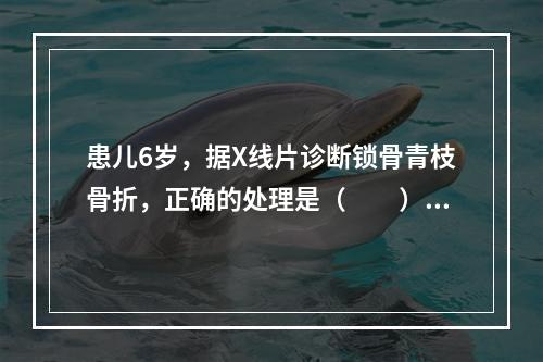 患儿6岁，据X线片诊断锁骨青枝骨折，正确的处理是（　　）。