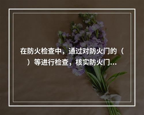 在防火检查中，通过对防火门的（　）等进行检查，核实防火门的设