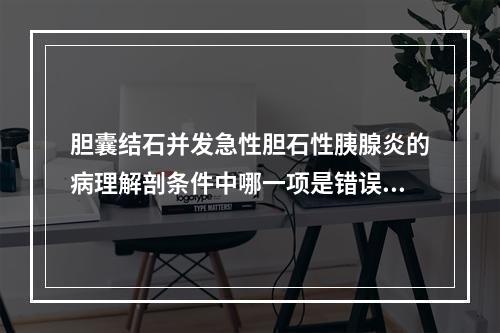 胆囊结石并发急性胆石性胰腺炎的病理解剖条件中哪一项是错误的？