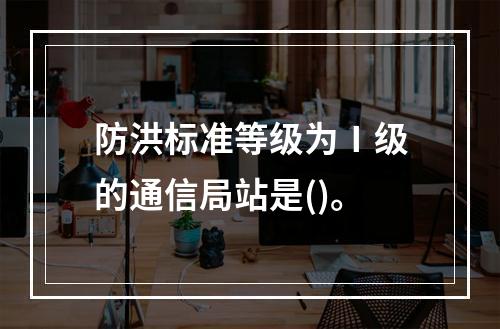 防洪标准等级为Ⅰ级的通信局站是()。