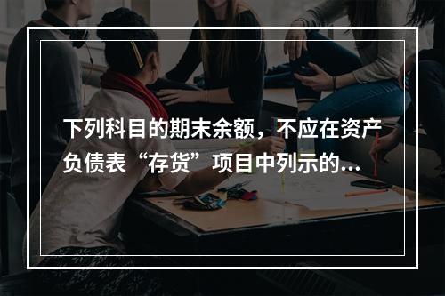 下列科目的期末余额，不应在资产负债表“存货”项目中列示的是（