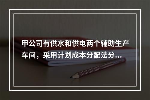 甲公司有供水和供电两个辅助生产车间，采用计划成本分配法分配辅