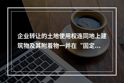 企业转让的土地使用权连同地上建筑物及其附着物一并在“固定资产