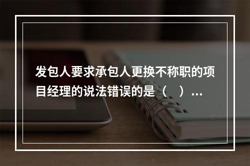 发包人要求承包人更换不称职的项目经理的说法错误的是（　）。