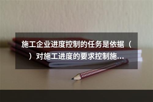 施工企业进度控制的任务是依据（　）对施工进度的要求控制施工进