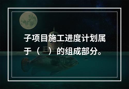 子项目施工进度计划属于（　）的组成部分。