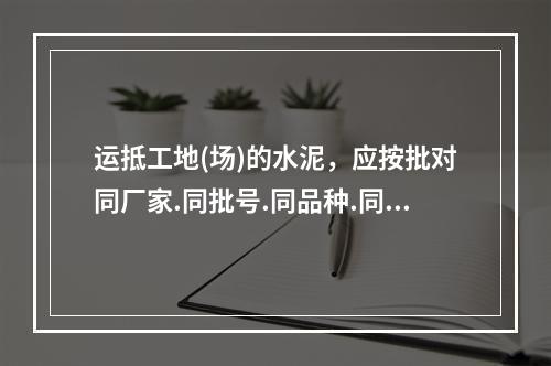 运抵工地(场)的水泥，应按批对同厂家.同批号.同品种.同强度