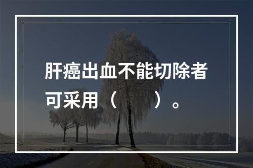 肝癌出血不能切除者可采用（　　）。