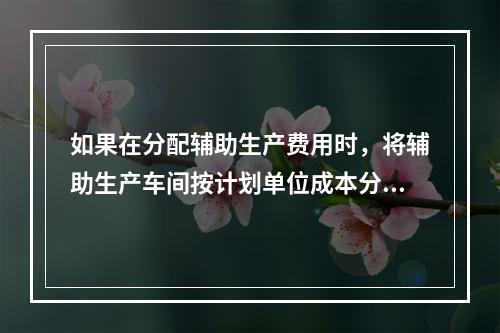 如果在分配辅助生产费用时，将辅助生产车间按计划单位成本分配转