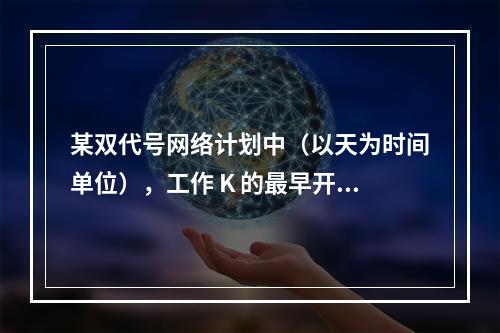 某双代号网络计划中（以天为时间单位），工作 K 的最早开始时