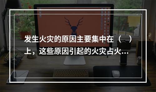 发生火灾的原因主要集中在（　）上，这些原因引起的火灾占火灾总