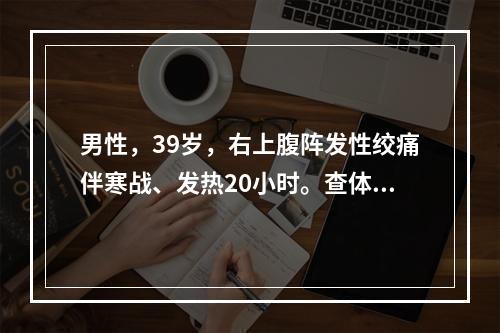 男性，39岁，右上腹阵发性绞痛伴寒战、发热20小时。查体：体