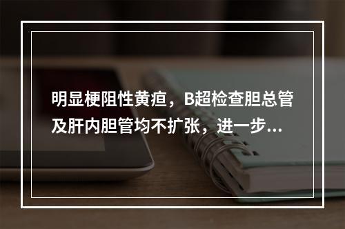 明显梗阻性黄疸，B超检查胆总管及肝内胆管均不扩张，进一步诊断