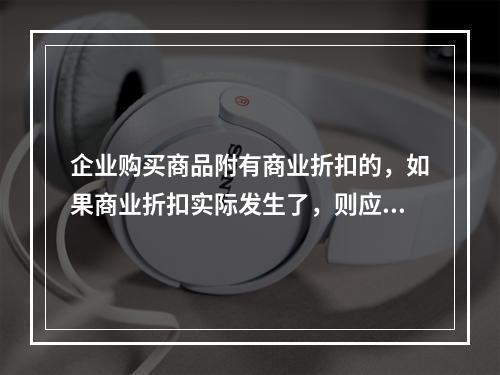 企业购买商品附有商业折扣的，如果商业折扣实际发生了，则应按扣