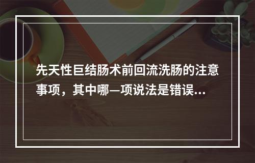 先天性巨结肠术前回流洗肠的注意事项，其中哪—项说法是错误的？