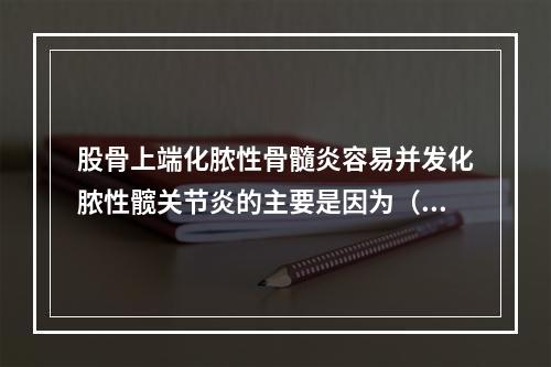 股骨上端化脓性骨髓炎容易并发化脓性髋关节炎的主要是因为（　　