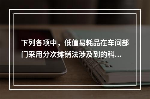 下列各项中，低值易耗品在车间部门采用分次摊销法涉及到的科目有