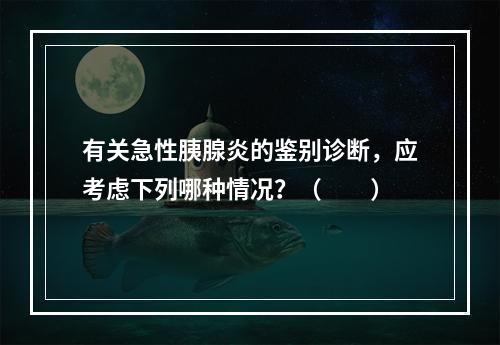 有关急性胰腺炎的鉴别诊断，应考虑下列哪种情况？（　　）