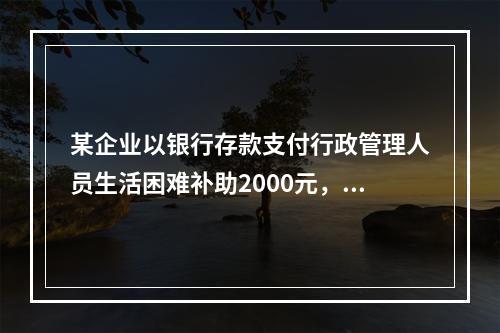 某企业以银行存款支付行政管理人员生活困难补助2000元，下列