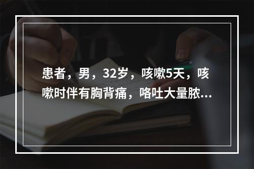 患者，男，32岁，咳嗽5天，咳嗽时伴有胸背痛，咯吐大量脓痰，