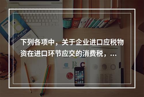 下列各项中，关于企业进口应税物资在进口环节应交的消费税，可能