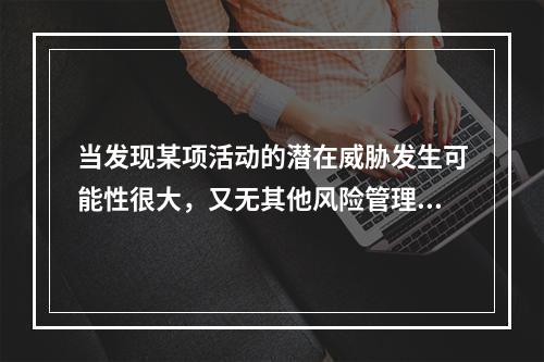 当发现某项活动的潜在威胁发生可能性很大，又无其他风险管理措施