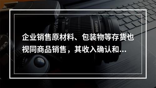 企业销售原材料、包装物等存货也视同商品销售，其收入确认和计量