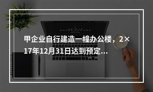 甲企业自行建造一幢办公楼，2×17年12月31日达到预定可使