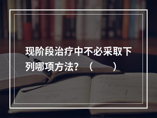 现阶段治疗中不必采取下列哪项方法？（　　）