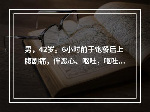 男，42岁。6小时前于饱餐后上腹剧痛，伴恶心、呕吐，呕吐物为