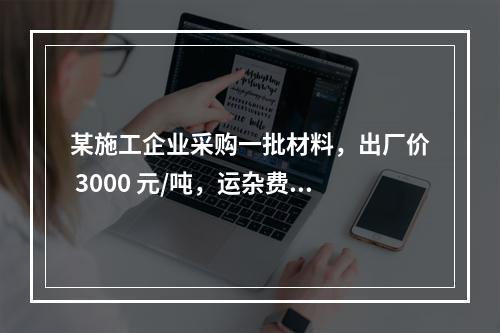 某施工企业采购一批材料，出厂价 3000 元/吨，运杂费是材