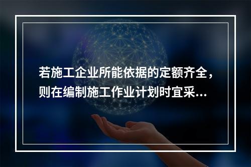 若施工企业所能依据的定额齐全，则在编制施工作业计划时宜采用的