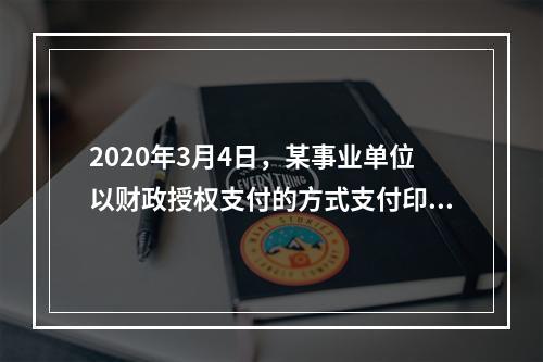 2020年3月4日，某事业单位以财政授权支付的方式支付印刷费