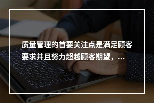 质量管理的首要关注点是满足顾客要求并且努力超越顾客期望，这体