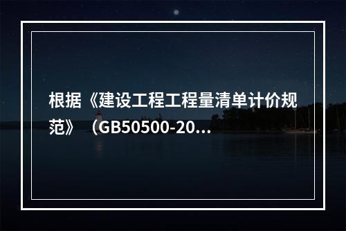 根据《建设工程工程量清单计价规范》（GB50500-2013