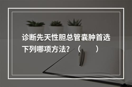 诊断先天性胆总管囊肿首选下列哪项方法？（　　）