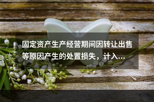 固定资产生产经营期间因转让出售等原因产生的处置损失，计入营业