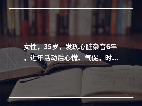 女性，35岁，发现心脏杂音6年，近年活动后心慌、气促，时有夜