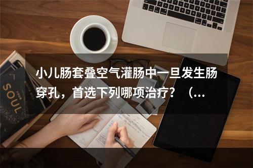 小儿肠套叠空气灌肠中一旦发生肠穿孔，首选下列哪项治疗？（　　