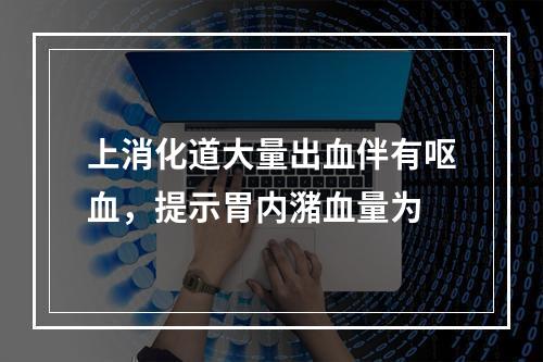 上消化道大量出血伴有呕血，提示胃内潴血量为