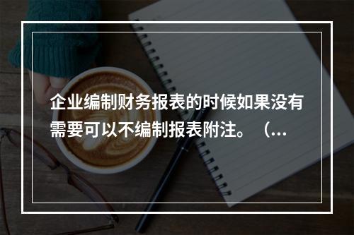 企业编制财务报表的时候如果没有需要可以不编制报表附注。（　）