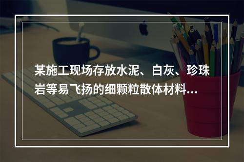 某施工现场存放水泥、白灰、珍珠岩等易飞扬的细颗粒散体材料，应