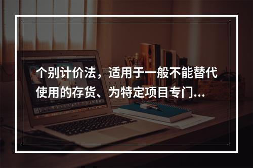 个别计价法，适用于一般不能替代使用的存货、为特定项目专门购入