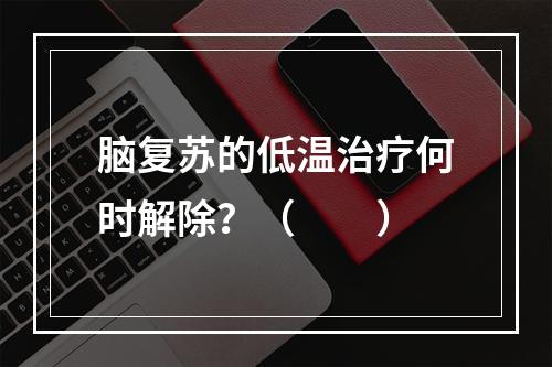 脑复苏的低温治疗何时解除？（　　）