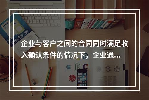 企业与客户之间的合同同时满足收入确认条件的情况下，企业通常应