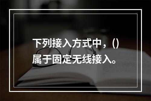 下列接入方式中，()属于固定无线接入。