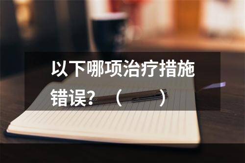 以下哪项治疗措施错误？（　　）