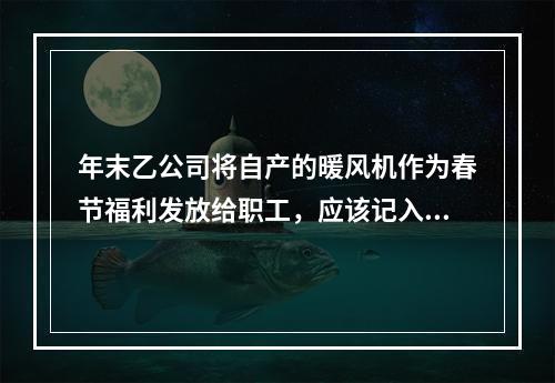 年末乙公司将自产的暖风机作为春节福利发放给职工，应该记入“应