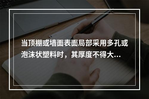 当顶棚或墙面表面局部采用多孔或泡沫状塑料时，其厚度不得大于(