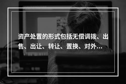 资产处置的形式包括无偿调拨、出售、出让、转让、置换、对外捐赠